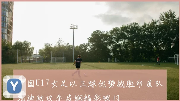 中国U17女足以三球优势战胜印度队宛迪助攻李启娴精彩破门