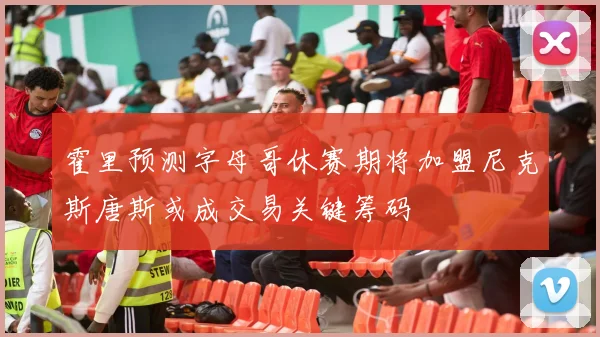 霍里预测字母哥休赛期将加盟尼克斯唐斯或成交易关键筹码