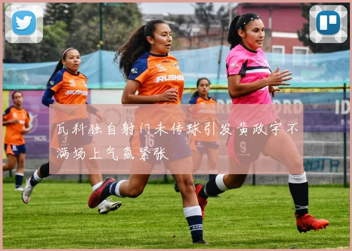 瓦科独自射门未传球引发黄政宇不满场上气氛紧张