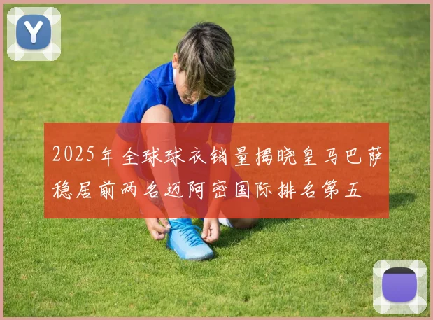 2025年全球球衣销量揭晓皇马巴萨稳居前两名迈阿密国际排名第五