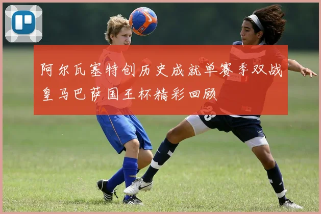 阿尔瓦塞特创历史成就单赛季双战皇马巴萨国王杯精彩回顾