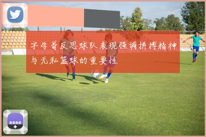 字母哥反思球队表现强调拼搏精神与无私篮球的重要性