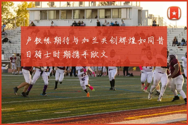 卢教练期待与加兰共创辉煌如同昔日骑士时期携手欧文