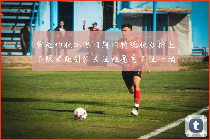 曾经的状元热门阿门特现状分析上下限差距引发关注谁愿意下注一试身手