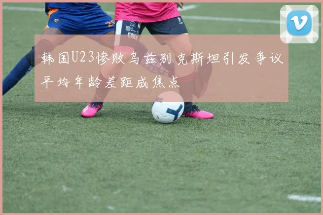 韩国U23惨败乌兹别克斯坦引发争议平均年龄差距成焦点