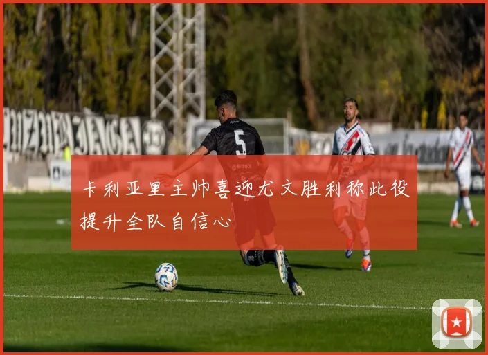 卡利亚里主帅喜迎尤文胜利称此役提升全队自信心