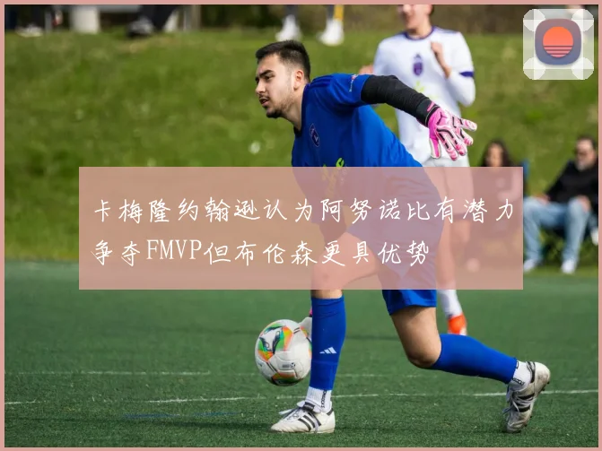 卡梅隆约翰逊认为阿努诺比有潜力争夺FMVP但布伦森更具优势