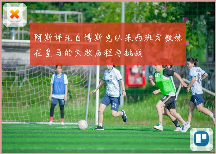 阿斯评论自博斯克以来西班牙教练在皇马的失败历程与挑战