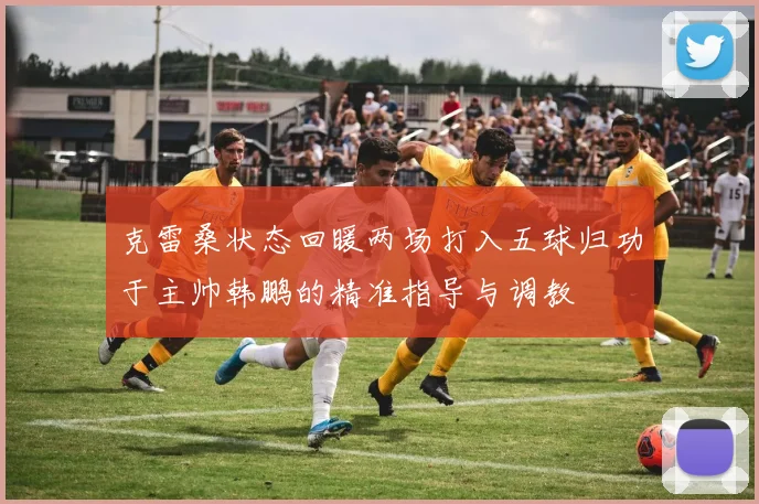 克雷桑状态回暖两场打入五球归功于主帅韩鹏的精准指导与调教