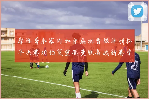 摩洛哥和塞内加尔成功晋级非洲杯半决赛姆伯莫重返曼联备战新赛季