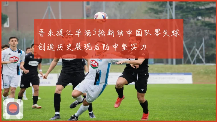 吾米提江单场5抢断助中国队零失球创造历史展现后防中坚实力