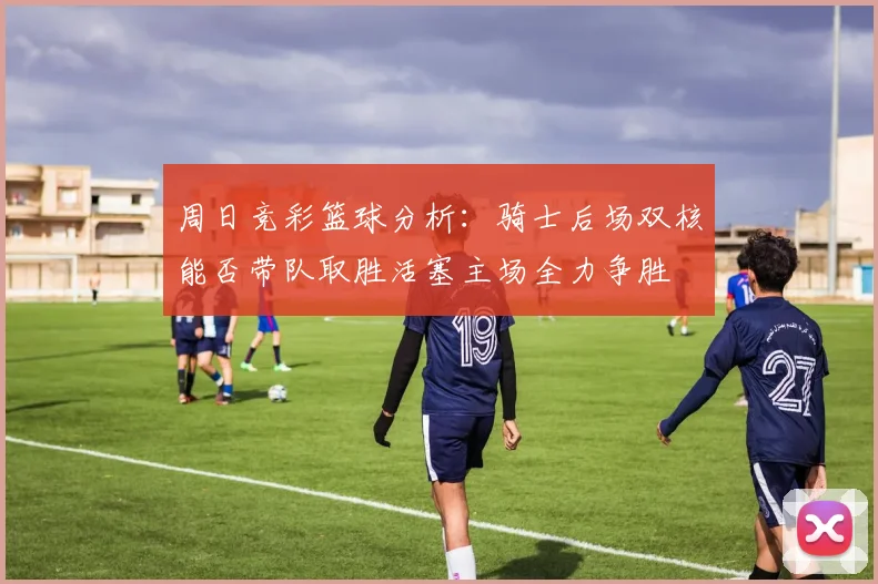 周日竞彩篮球分析：骑士后场双核能否带队取胜活塞主场全力争胜