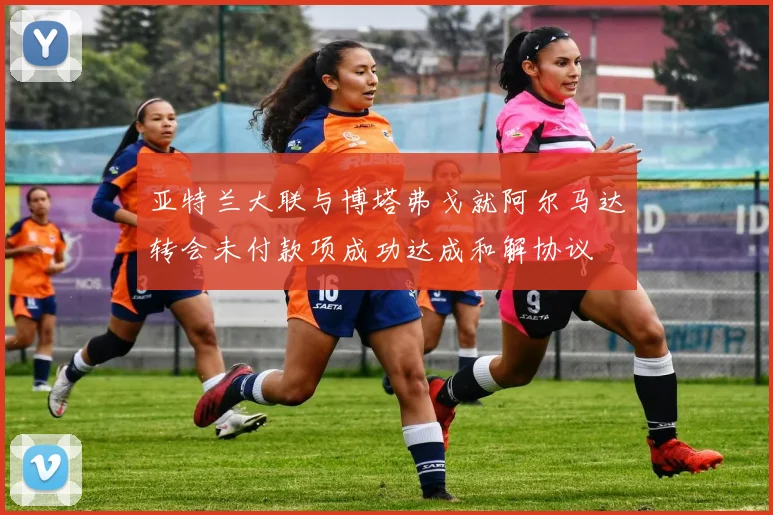 亚特兰大联与博塔弗戈就阿尔马达转会未付款项成功达成和解协议