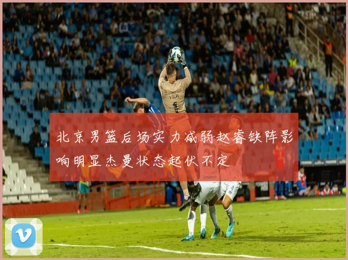 北京男篮后场实力减弱赵睿缺阵影响明显杰曼状态起伏不定